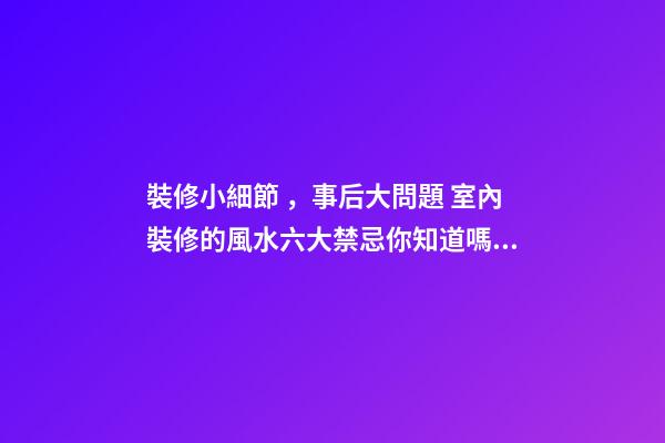 裝修小細節，事后大問題 室內裝修的風水六大禁忌你知道嗎？